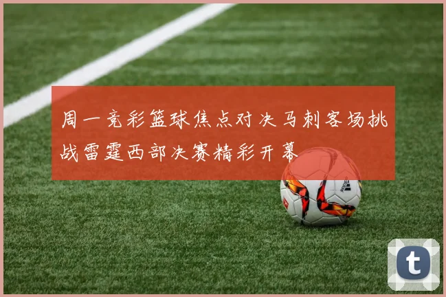 周一竞彩篮球焦点对决马刺客场挑战雷霆西部决赛精彩开幕