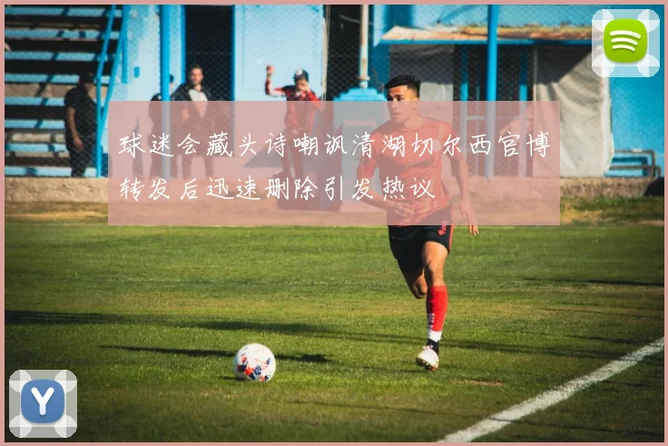 球迷会藏头诗嘲讽清湖切尔西官博转发后迅速删除引发热议
