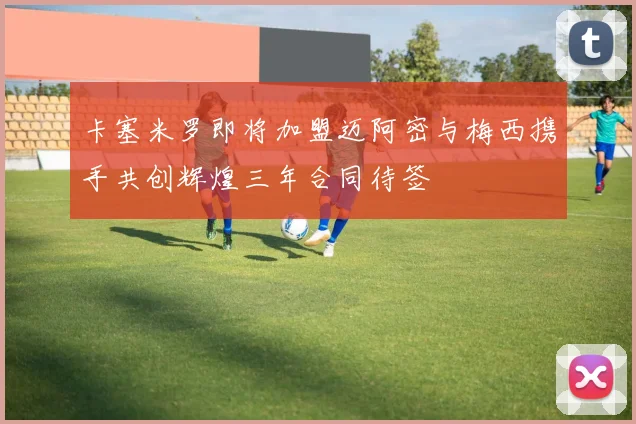 卡塞米罗即将加盟迈阿密与梅西携手共创辉煌三年合同待签