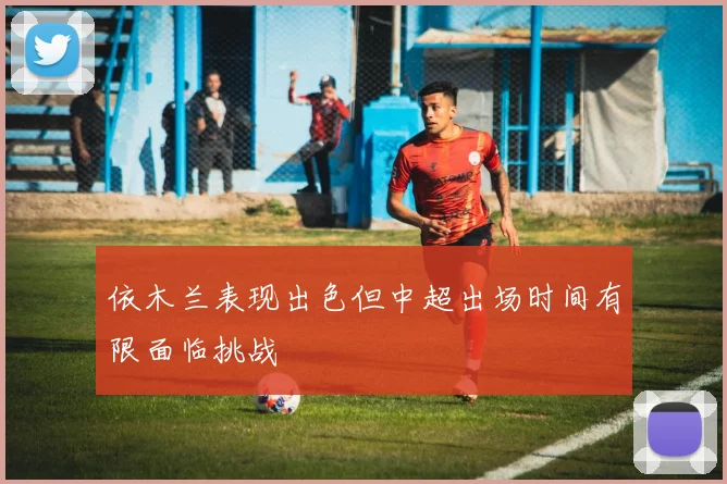 依木兰表现出色但中超出场时间有限面临挑战