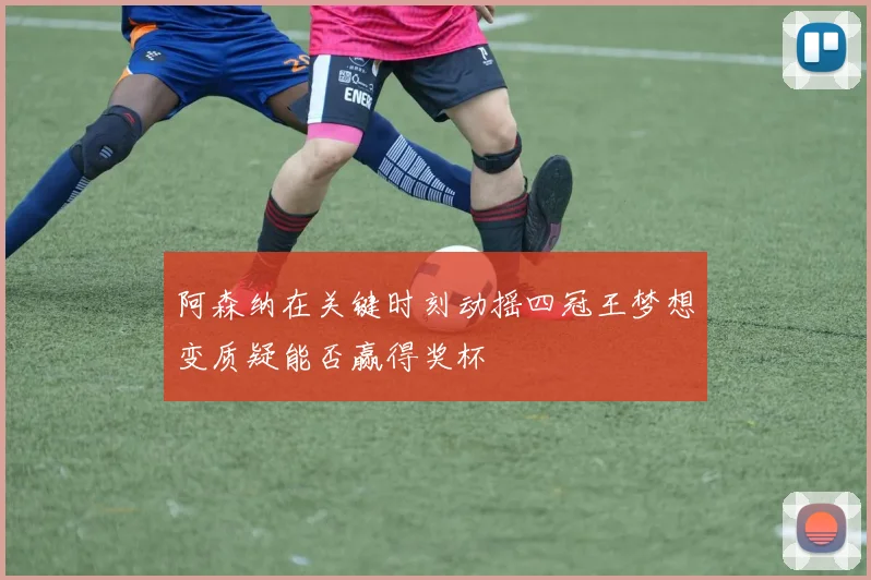 阿森纳在关键时刻动摇四冠王梦想变质疑能否赢得奖杯