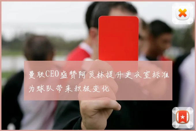曼联CEO盛赞阿莫林提升更衣室标准为球队带来积极变化