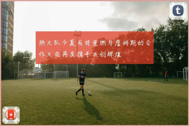 热火队今夏或将重燃与詹姆斯的合作火花再度携手共创辉煌