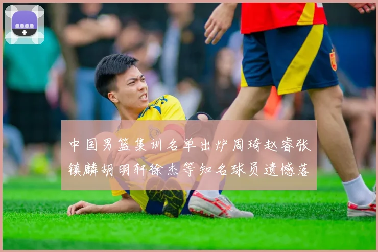 中国男篮集训名单出炉周琦赵睿张镇麟胡明轩徐杰等知名球员遗憾落选
