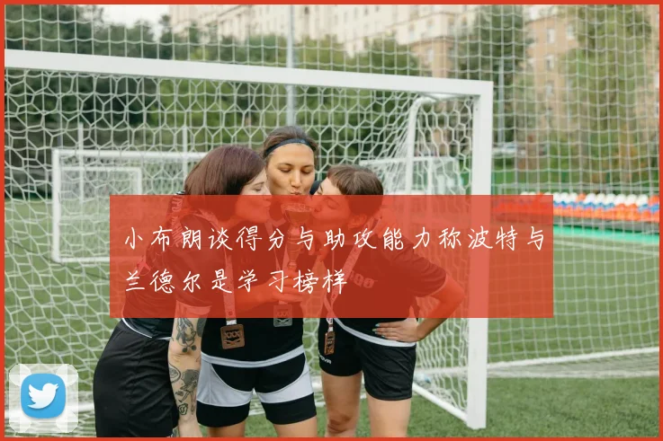 小布朗谈得分与助攻能力称波特与兰德尔是学习榜样