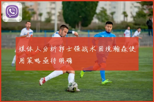媒体人分析郭士强战术困境瀚森使用策略亟待明确