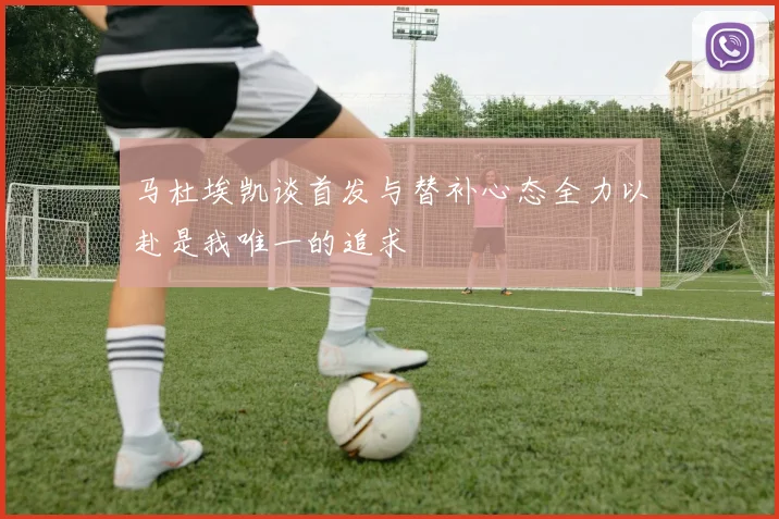 马杜埃凯谈首发与替补心态全力以赴是我唯一的追求