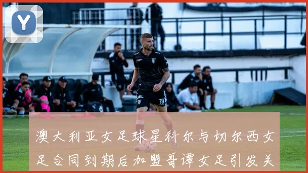 澳大利亚女足球星科尔与切尔西女足合同到期后加盟哥谭女足引发关注