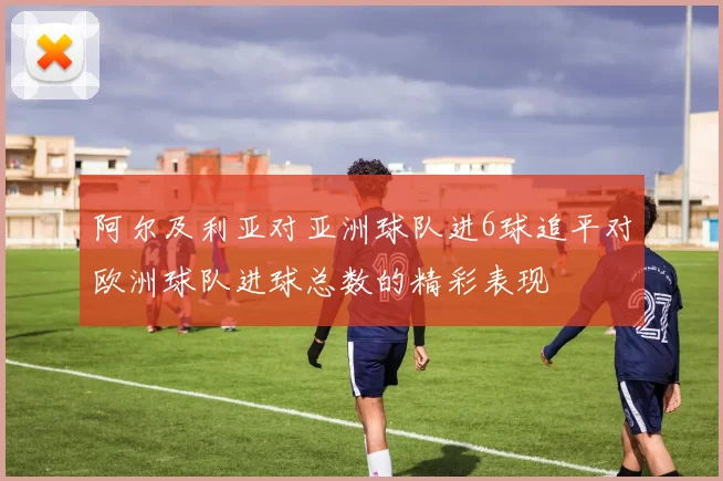 阿尔及利亚对亚洲球队进6球追平对欧洲球队进球总数的精彩表现
