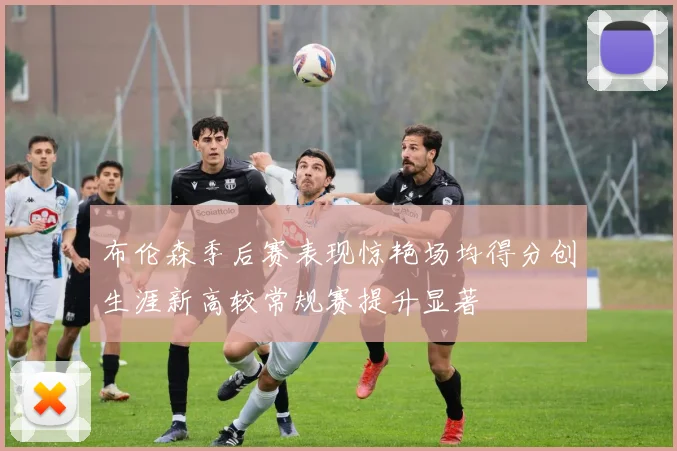 布伦森季后赛表现惊艳场均得分创生涯新高较常规赛提升显著