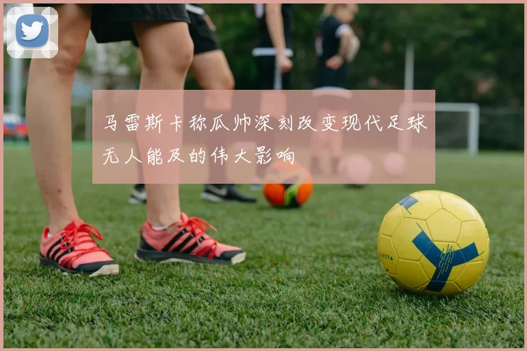 马雷斯卡称瓜帅深刻改变现代足球无人能及的伟大影响