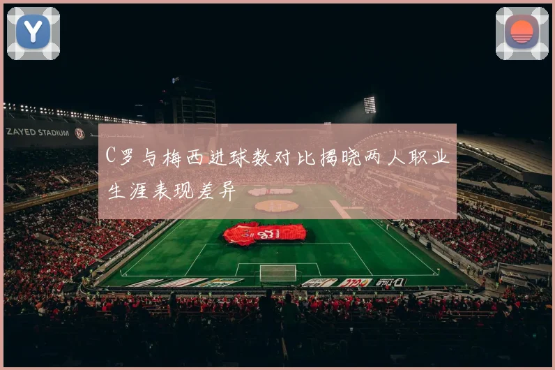 C罗与梅西进球数对比揭晓两人职业生涯表现差异
