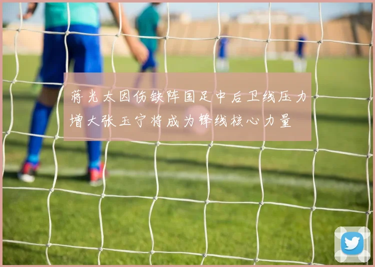 蒋光太因伤缺阵国足中后卫线压力增大张玉宁将成为锋线核心力量
