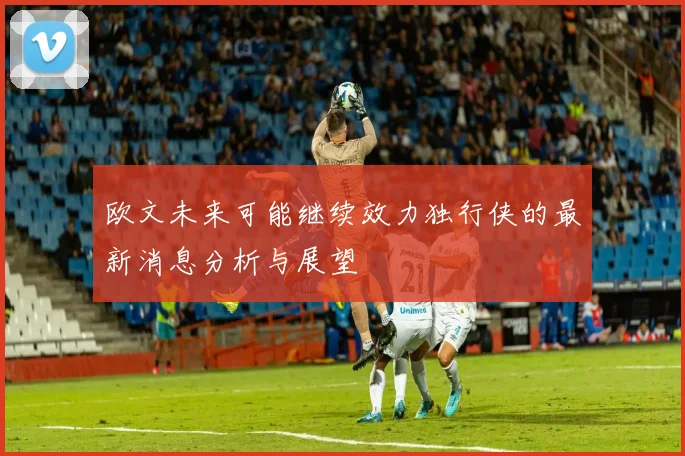 欧文未来可能继续效力独行侠的最新消息分析与展望