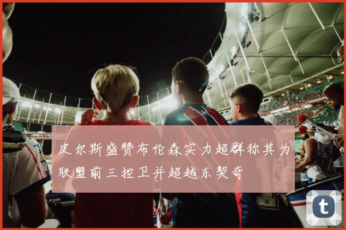 皮尔斯盛赞布伦森实力超群称其为联盟前三控卫并超越东契奇