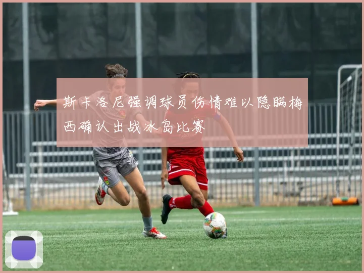斯卡洛尼强调球员伤情难以隐瞒梅西确认出战冰岛比赛