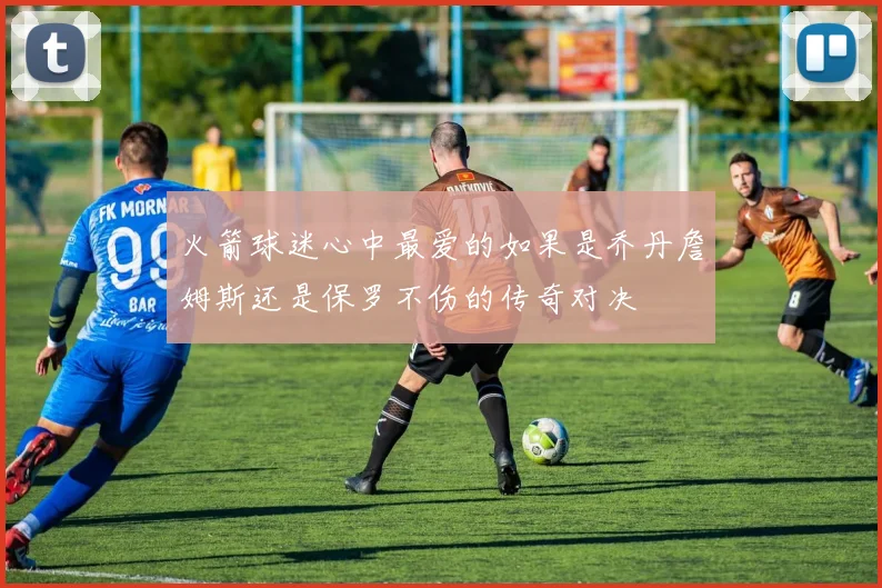 火箭球迷心中最爱的如果是乔丹詹姆斯还是保罗不伤的传奇对决