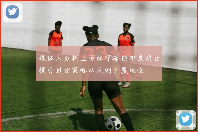 媒体人分析上海防守布朗难度提出提升进攻策略以压制广厦机会