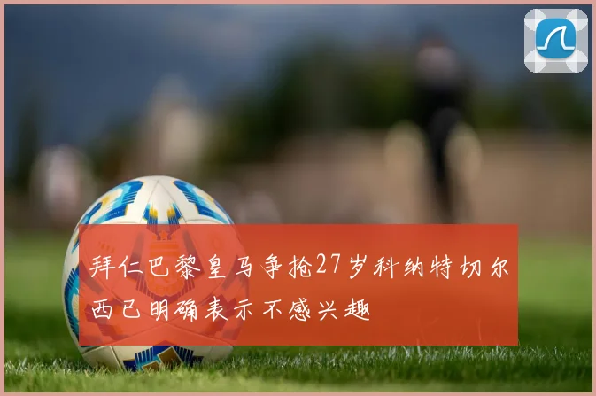 拜仁巴黎皇马争抢27岁科纳特切尔西已明确表示不感兴趣