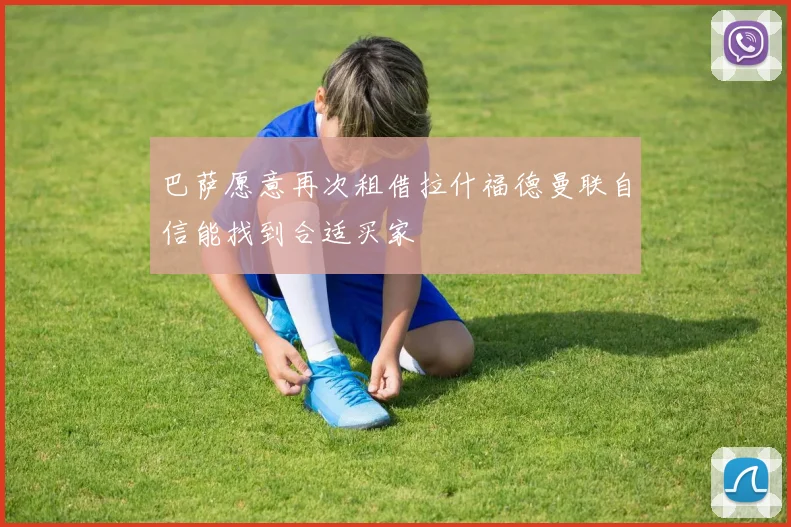 巴萨愿意再次租借拉什福德曼联自信能找到合适买家