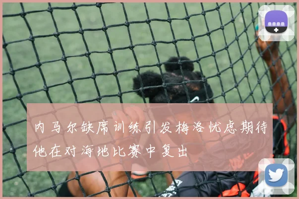内马尔缺席训练引发梅洛忧虑期待他在对海地比赛中复出