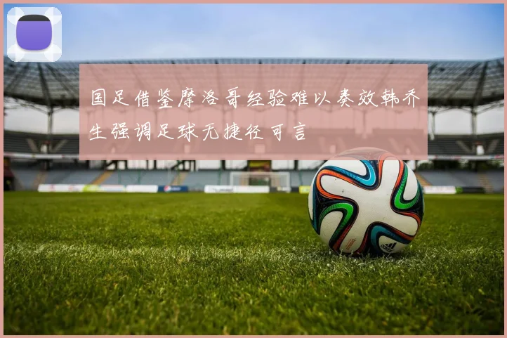 国足借鉴摩洛哥经验难以奏效韩乔生强调足球无捷径可言