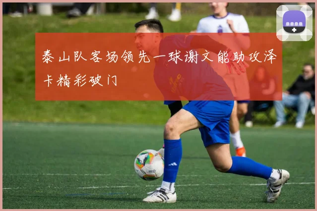 泰山队客场领先一球谢文能助攻泽卡精彩破门