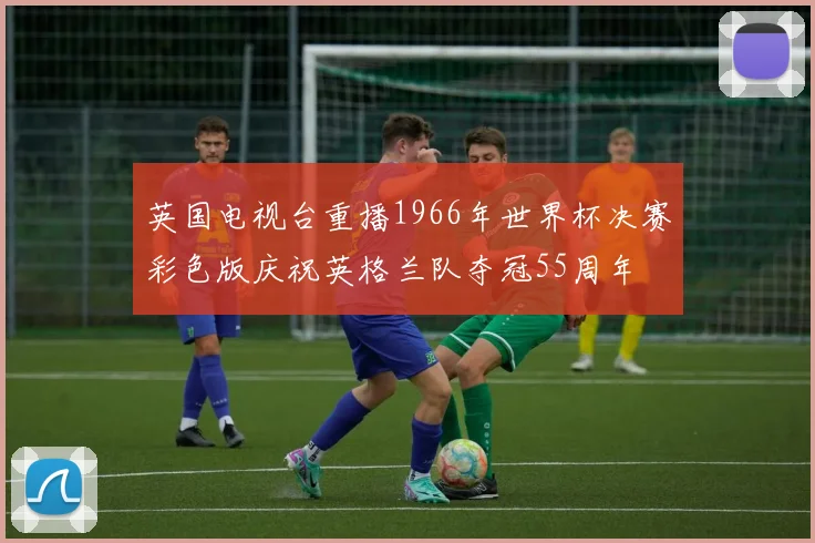 英国电视台重播1966年世界杯决赛彩色版庆祝英格兰队夺冠55周年