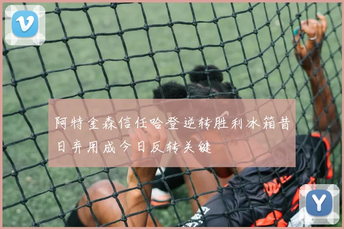 阿特金森信任哈登逆转胜利冰箱昔日弃用成今日反转关键