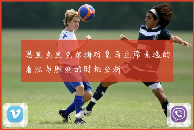 恩里克里克尔梅对皇马主席竞选的看法与胜利的时机分析