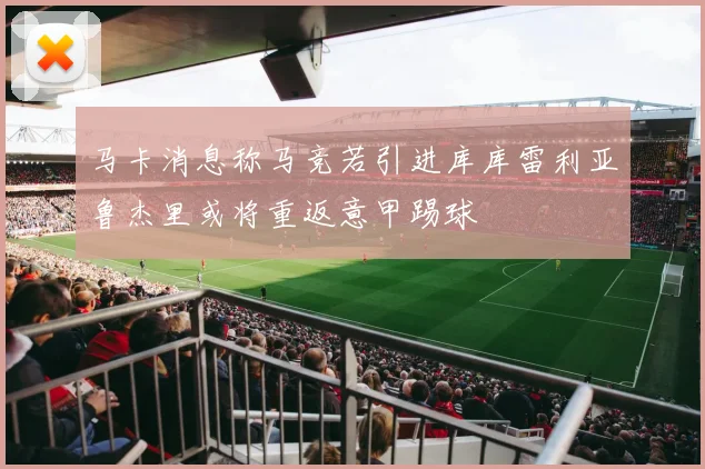 马卡消息称马竞若引进库库雷利亚鲁杰里或将重返意甲踢球