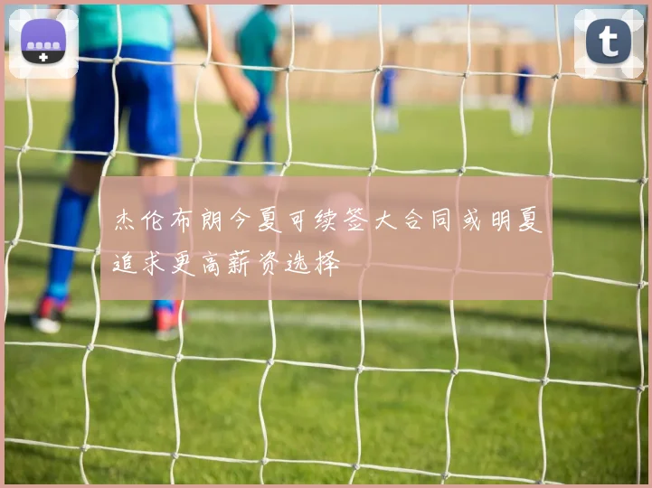 杰伦布朗今夏可续签大合同或明夏追求更高薪资选择