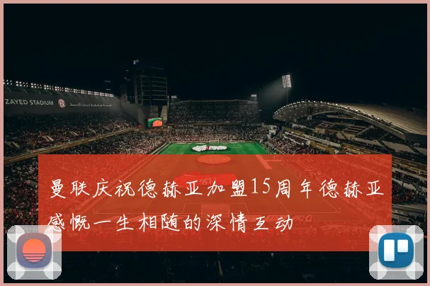 曼联庆祝德赫亚加盟15周年德赫亚感慨一生相随的深情互动